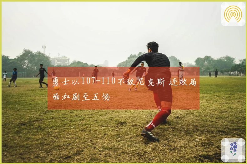 勇士以107-110不敌尼克斯 连败局面加剧至五场