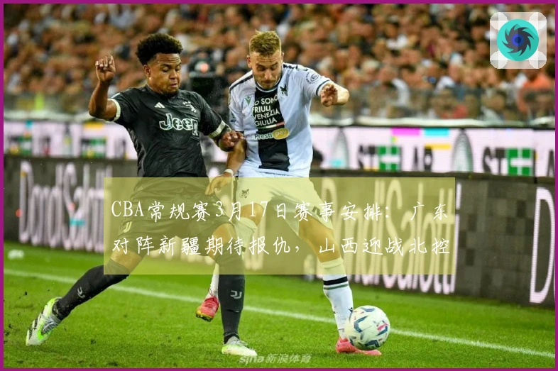 CBA常规赛3月17日赛事安排：广东对阵新疆期待报仇，山西迎战北控