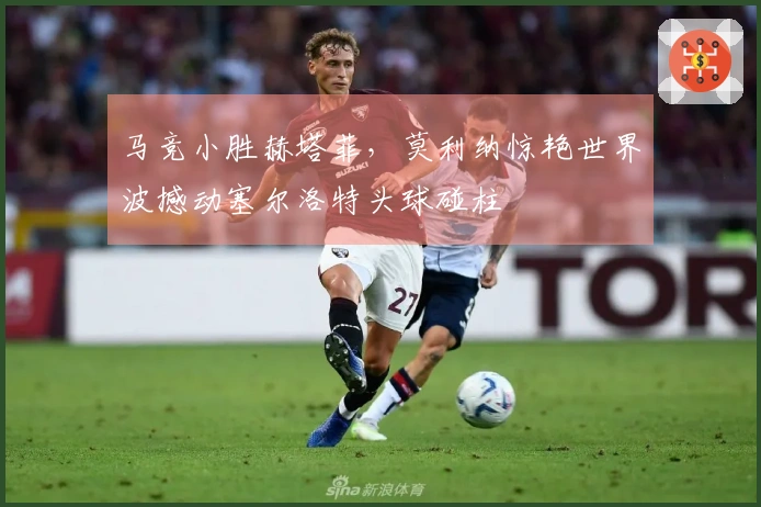 马竞小胜赫塔菲，莫利纳惊艳世界波撼动塞尔洛特头球碰柱
