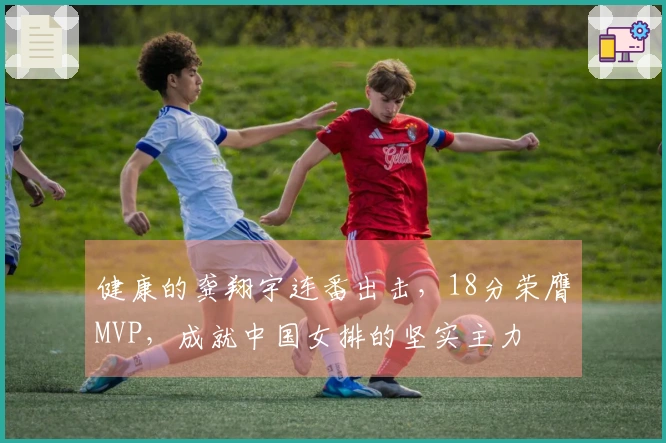 健康的龚翔宇连番出击，18分荣膺MVP，成就中国女排的坚实主力