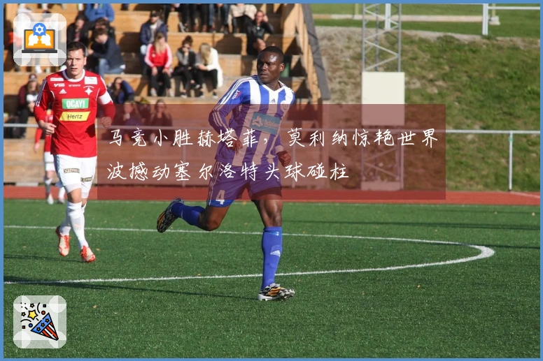 马竞小胜赫塔菲，莫利纳惊艳世界波撼动塞尔洛特头球碰柱
