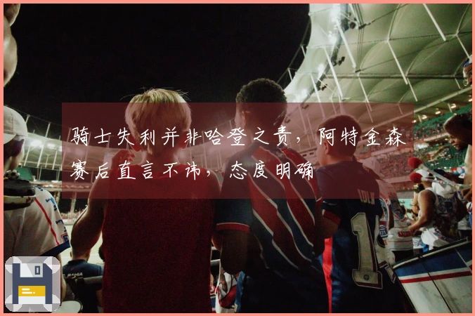 骑士失利并非哈登之责，阿特金森赛后直言不讳，态度明确