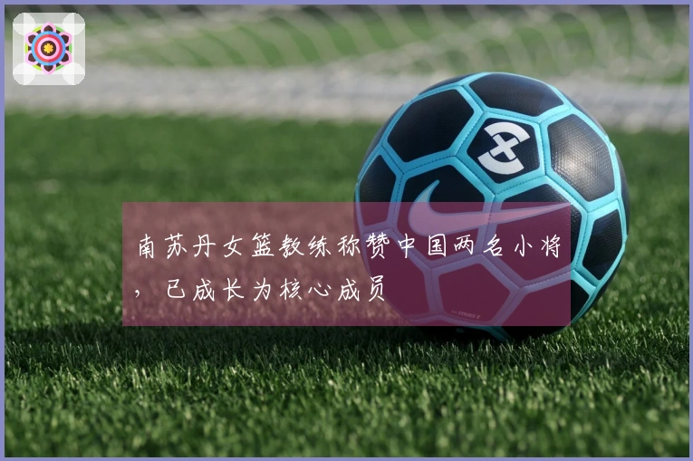 南苏丹女篮教练称赞中国两名小将，已成长为核心成员