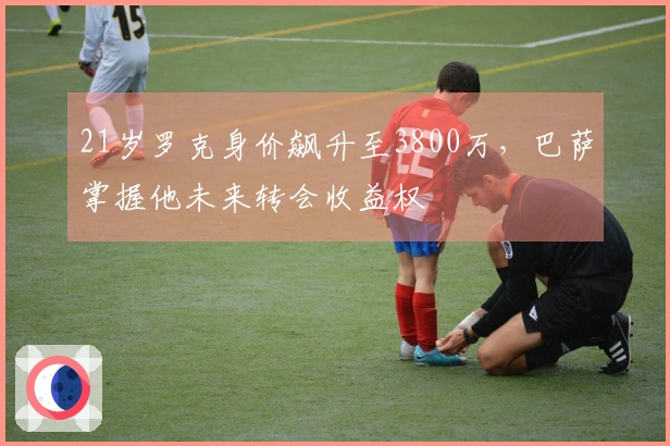 21岁罗克身价飙升至3800万，巴萨掌握他未来转会收益权