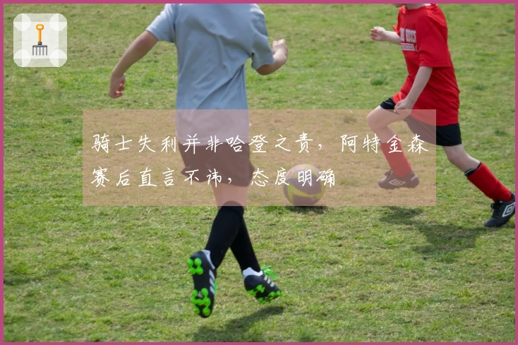 骑士失利并非哈登之责，阿特金森赛后直言不讳，态度明确