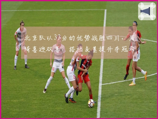 北京队以33分的优势战胜四川，周琦喜迎双喜，搭档麦基提升夺冠希望！