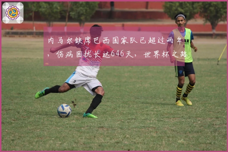 内马尔缺席巴西国家队已超过两年，伤病困扰长达646天，世界杯之路艰难！