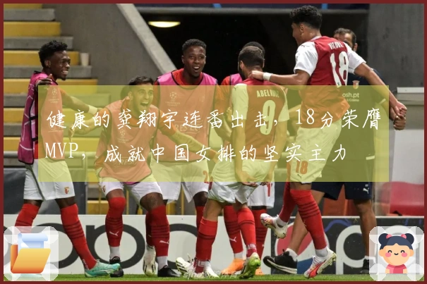 健康的龚翔宇连番出击，18分荣膺MVP，成就中国女排的坚实主力