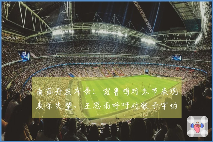 南苏丹发布会：宫鲁鸣对末节表现表示失望，王思雨呼吁对张子宇的理解与包容。