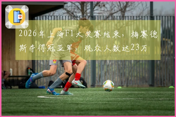 2026年上海F1大奖赛结束，梅赛德斯夺得冠亚军，观众人数达23万