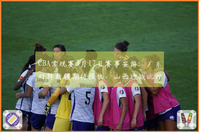 CBA常规赛3月17日赛事安排：广东对阵新疆期待报仇，山西迎战北控